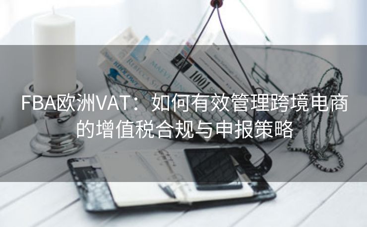 FBA欧洲VAT：如何有效管理跨境电商的增值税合规与申报策略