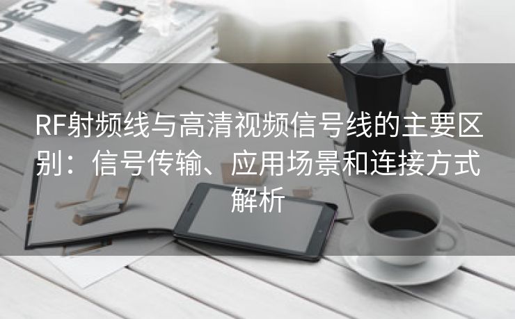 RF射频线与高清视频信号线的主要区别：信号传输、应用场景和连接方式解析