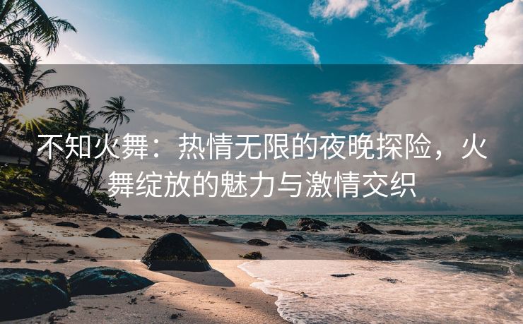 不知火舞：热情无限的夜晚探险，火舞绽放的魅力与激情交织