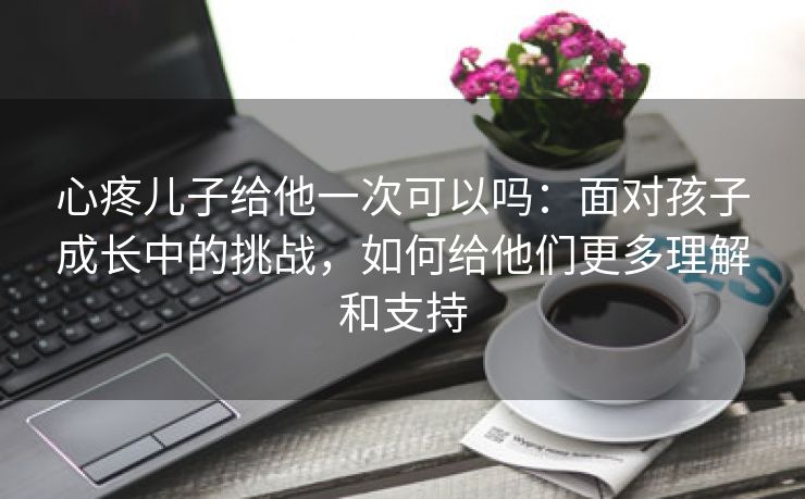 心疼儿子给他一次可以吗：面对孩子成长中的挑战，如何给他们更多理解和支持