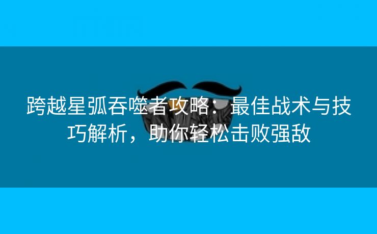 跨越星弧吞噬者攻略：最佳战术与技巧解析，助你轻松击败强敌