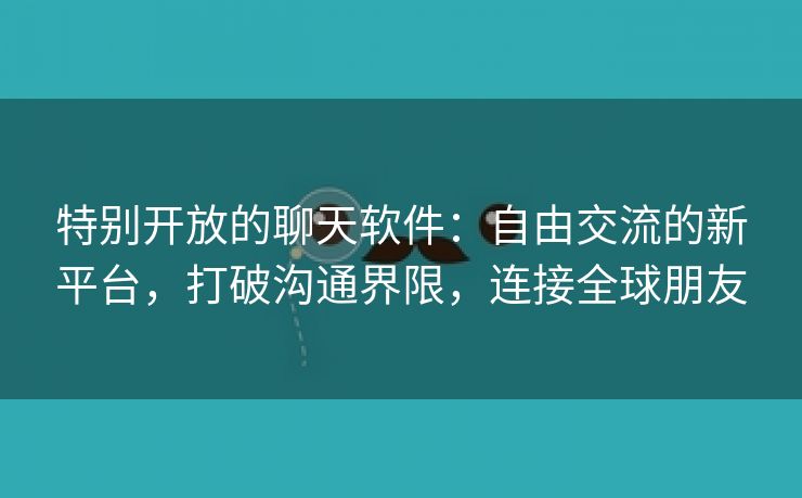 特别开放的聊天软件：自由交流的新平台，打破沟通界限，连接全球朋友