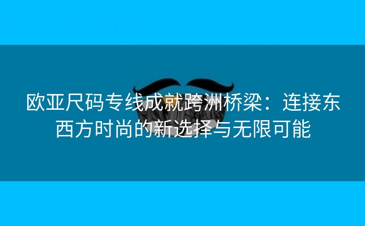 欧亚尺码专线成就跨洲桥梁：连接东西方时尚的新选择与无限可能