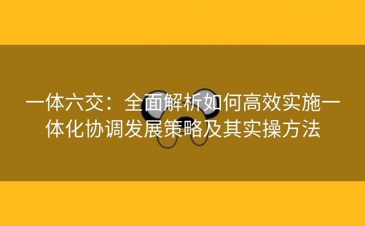 一体六交：全面解析如何高效实施一体化协调发展策略及其实操方法