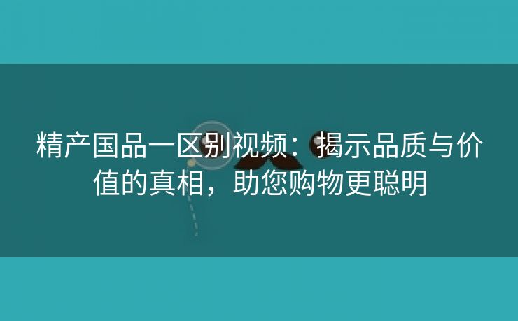 精产国品一区别视频：揭示品质与价值的真相，助您购物更聪明