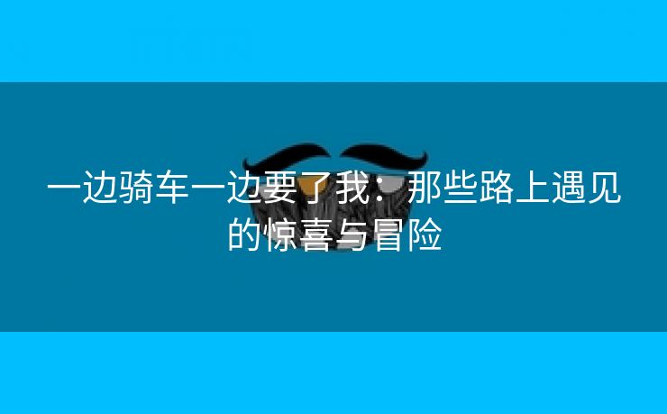 一边骑车一边要了我：那些路上遇见的惊喜与冒险