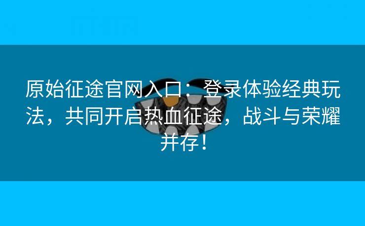 原始征途官网入口：登录体验经典玩法，共同开启热血征途，战斗与荣耀并存！