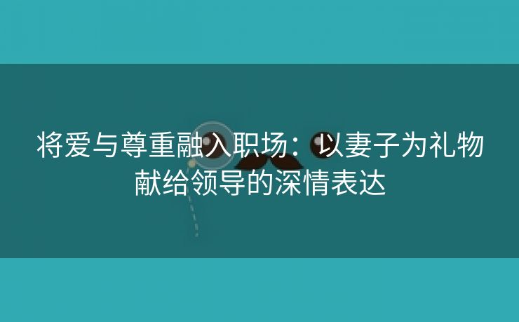 将爱与尊重融入职场：以妻子为礼物献给领导的深情表达