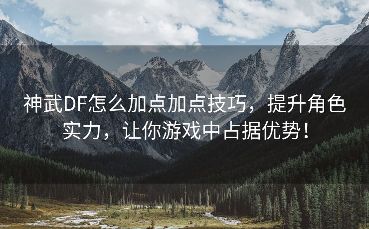 神武DF怎么加点加点技巧，提升角色实力，让你游戏中占据优势！