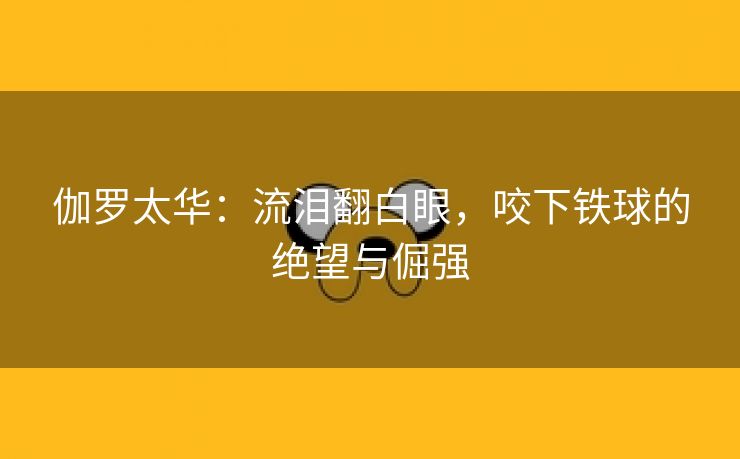 伽罗太华：流泪翻白眼，咬下铁球的绝望与倔强