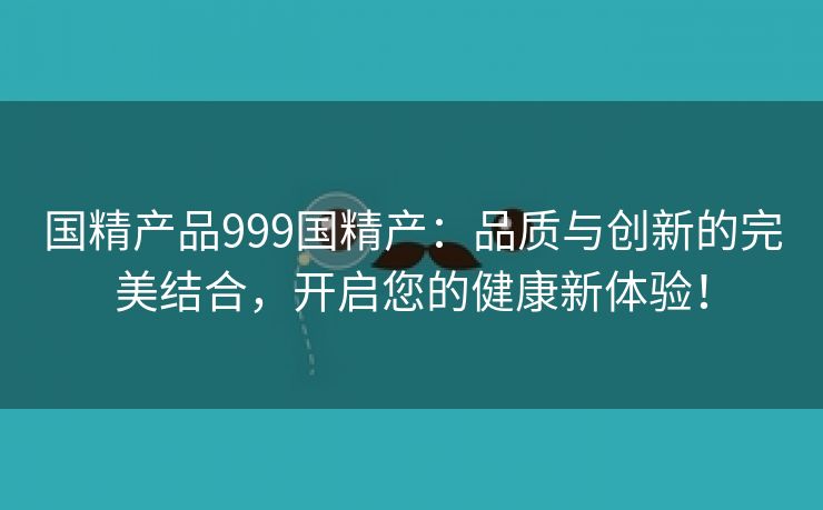 国精产品999国精产：品质与创新的完美结合，开启您的健康新体验！