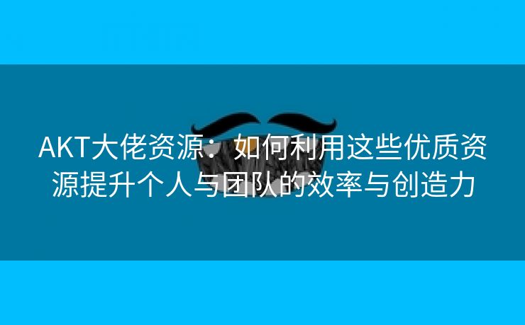 AKT大佬资源：如何利用这些优质资源提升个人与团队的效率与创造力