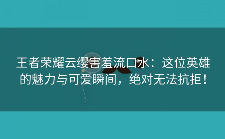 王者荣耀云缨害羞流口水：这位英雄的魅力与可爱瞬间，绝对无法抗拒！