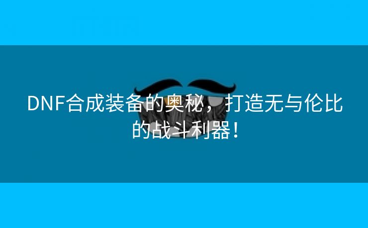 DNF合成装备的奥秘，打造无与伦比的战斗利器！