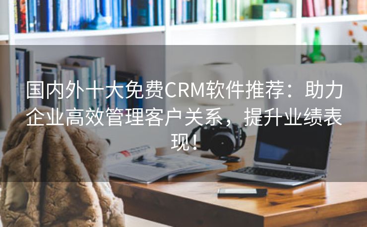 国内外十大免费CRM软件推荐：助力企业高效管理客户关系，提升业绩表现！