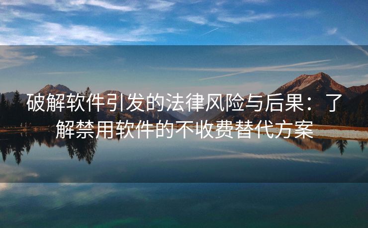 破解软件引发的法律风险与后果：了解禁用软件的不收费替代方案