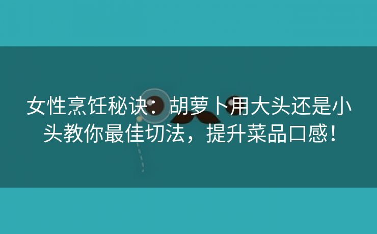 女性烹饪秘诀：胡萝卜用大头还是小头教你最佳切法，提升菜品口感！