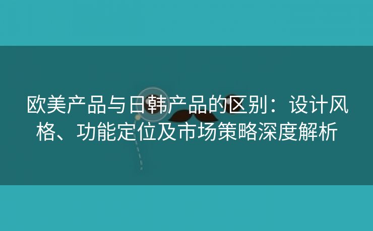 欧美产品与日韩产品的区别：设计风格、功能定位及市场策略深度解析