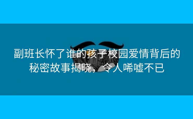 副班长怀了谁的孩子校园爱情背后的秘密故事揭晓，令人唏嘘不已