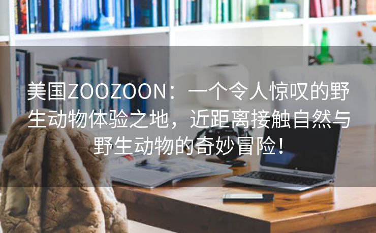 美国ZOOZOON：一个令人惊叹的野生动物体验之地，近距离接触自然与野生动物的奇妙冒险！