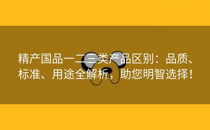 精产国品一二三类产品区别：品质、标准、用途全解析，助您明智选择！