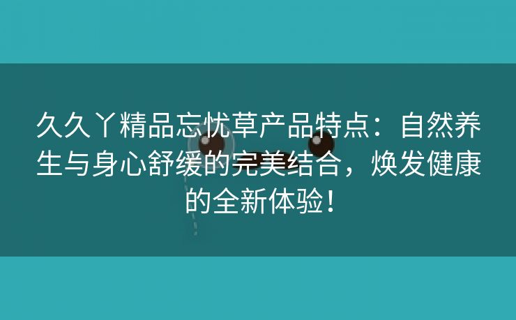 久久丫精品忘忧草产品特点：自然养生与身心舒缓的完美结合，焕发健康的全新体验！