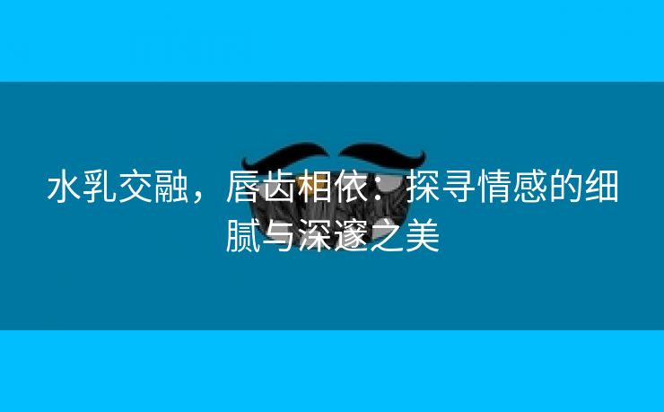 水乳交融，唇齿相依：探寻情感的细腻与深邃之美