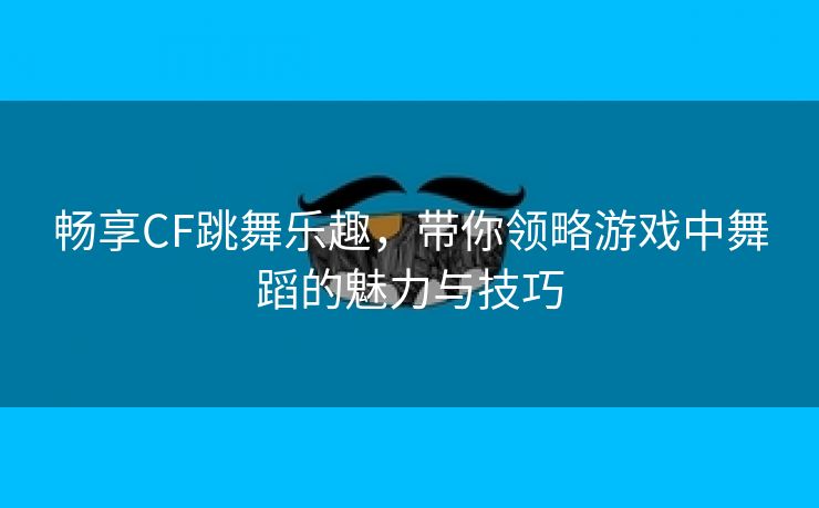 畅享CF跳舞乐趣，带你领略游戏中舞蹈的魅力与技巧