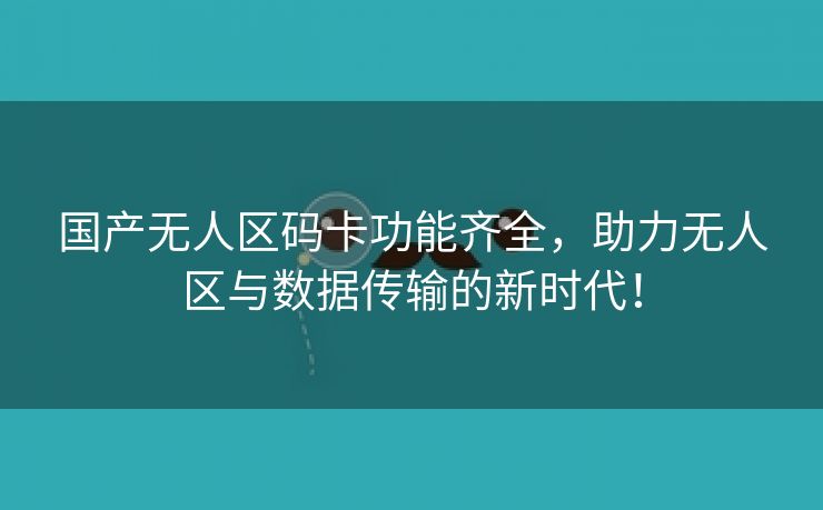 国产无人区码卡功能齐全，助力无人区与数据传输的新时代！