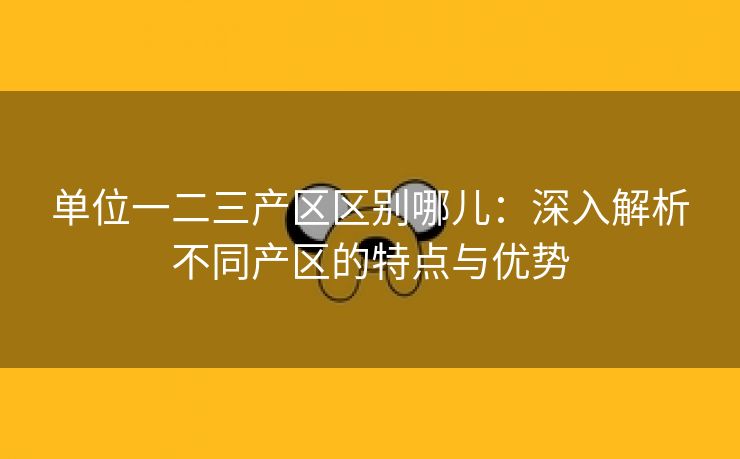 单位一二三产区区别哪儿：深入解析不同产区的特点与优势