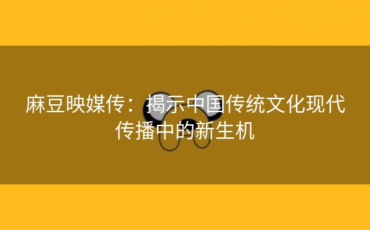 麻豆映媒传：揭示中国传统文化现代传播中的新生机