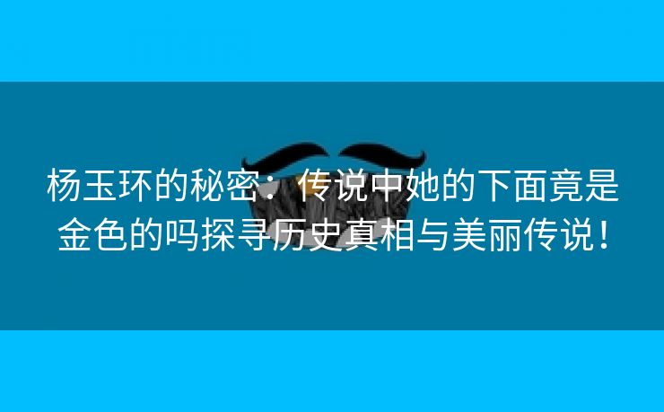 杨玉环的秘密：传说中她的下面竟是金色的吗探寻历史真相与美丽传说！