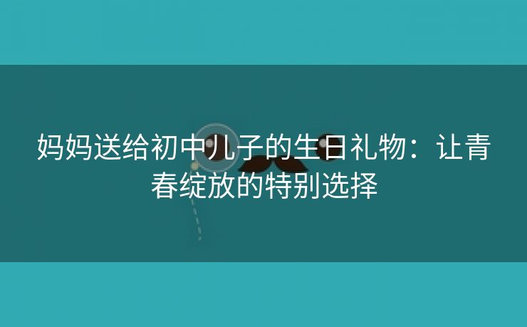 妈妈送给初中儿子的生日礼物：让青春绽放的特别选择