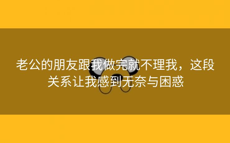 老公的朋友跟我做完就不理我，这段关系让我感到无奈与困惑