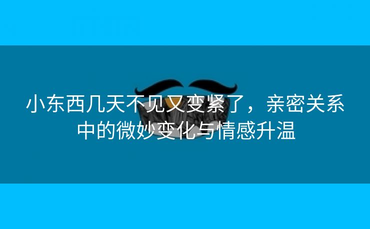 小东西几天不见又变紧了，亲密关系中的微妙变化与情感升温