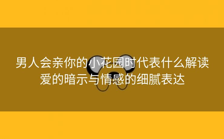 男人会亲你的小花园时代表什么解读爱的暗示与情感的细腻表达