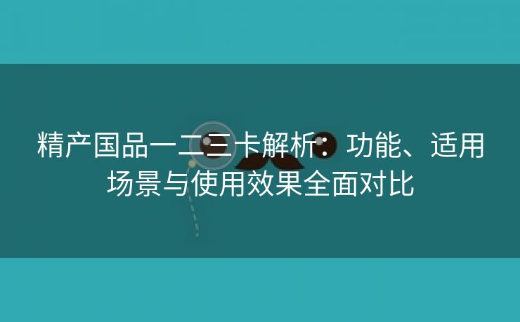 精产国品一二三卡解析：功能、适用场景与使用效果全面对比