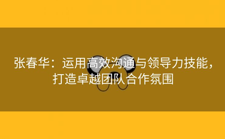 张春华：运用高效沟通与领导力技能，打造卓越团队合作氛围