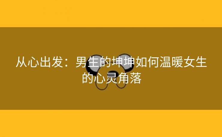 从心出发：男生的坤坤如何温暖女生的心灵角落