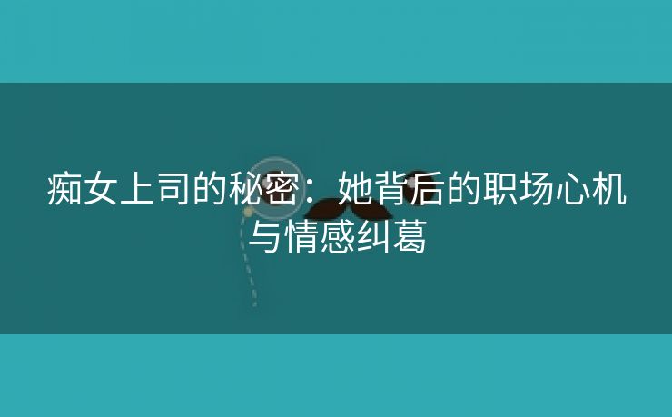 痴女上司的秘密：她背后的职场心机与情感纠葛