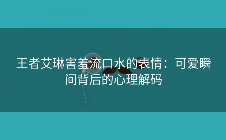 王者艾琳害羞流口水的表情：可爱瞬间背后的心理解码