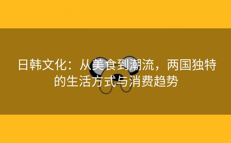 日韩文化：从美食到潮流，两国独特的生活方式与消费趋势