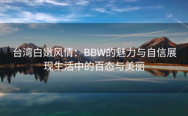 台湾白嫩风情：BBW的魅力与自信展现生活中的百态与美丽