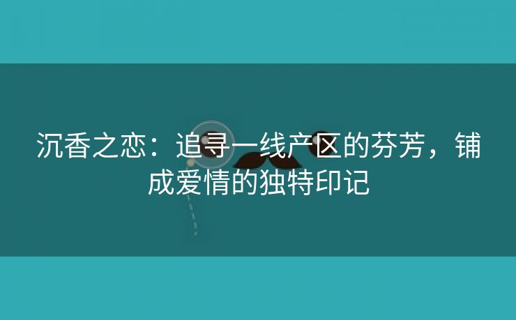 沉香之恋：追寻一线产区的芬芳，铺成爱情的独特印记