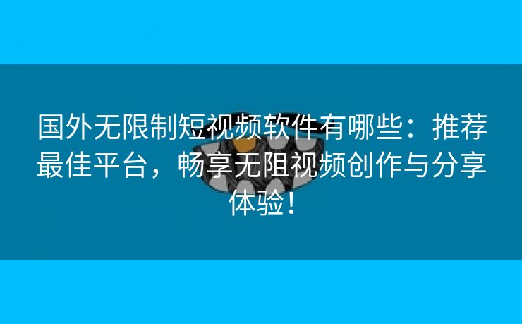 国外无限制短视频软件有哪些：推荐最佳平台，畅享无阻视频创作与分享体验！