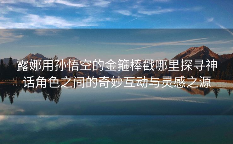 露娜用孙悟空的金箍棒戳哪里探寻神话角色之间的奇妙互动与灵感之源