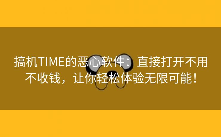 搞机TIME的恶心软件：直接打开不用不收钱，让你轻松体验无限可能！