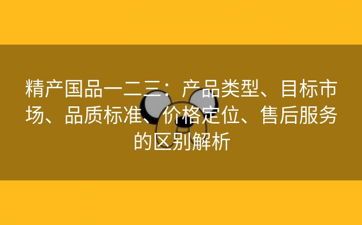 精产国品一二三：产品类型、目标市场、品质标准、价格定位、售后服务的区别解析