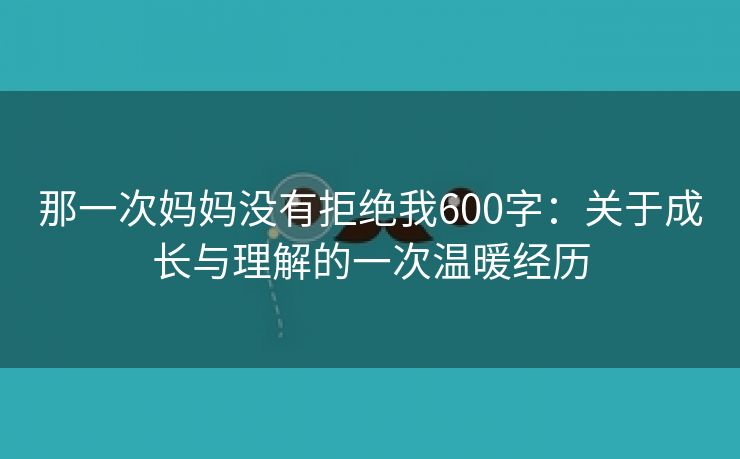 那一次妈妈没有拒绝我600字：关于成长与理解的一次温暖经历