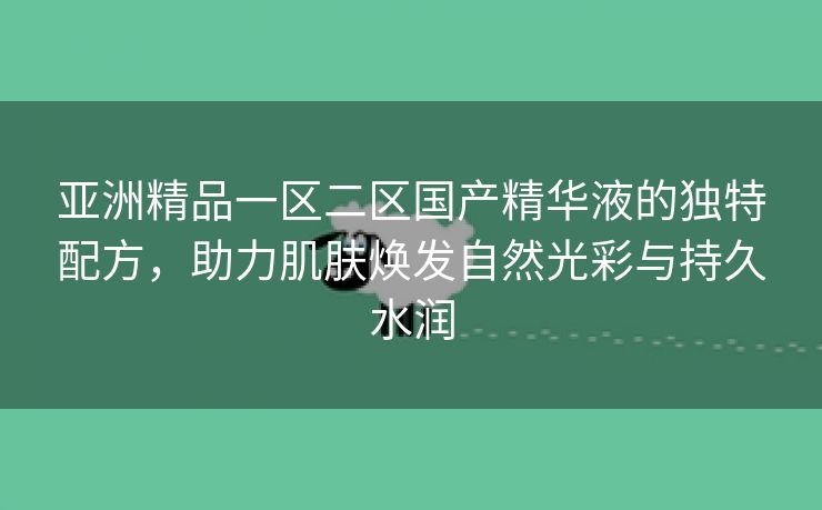 亚洲精品一区二区国产精华液的独特配方，助力肌肤焕发自然光彩与持久水润